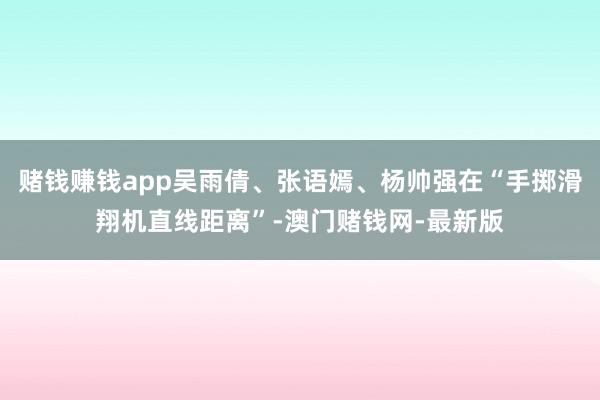 赌钱赚钱app吴雨倩、张语嫣、杨帅强在“手掷滑翔机直线距离”-澳门赌钱网-最新版