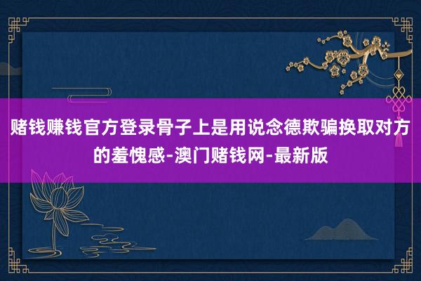 赌钱赚钱官方登录骨子上是用说念德欺骗换取对方的羞愧感-澳门赌钱网-最新版