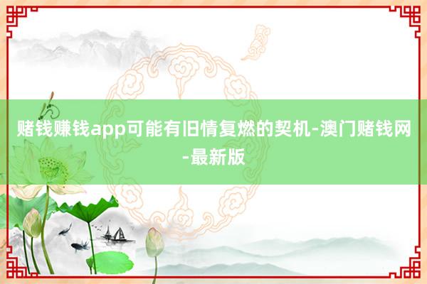 赌钱赚钱app可能有旧情复燃的契机-澳门赌钱网-最新版