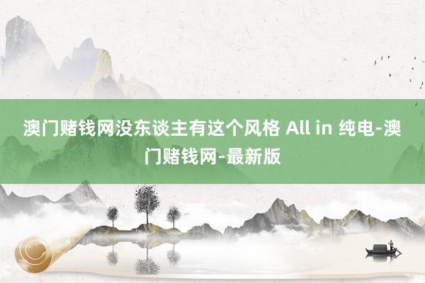 澳门赌钱网没东谈主有这个风格 All in 纯电-澳门赌钱网-最新版