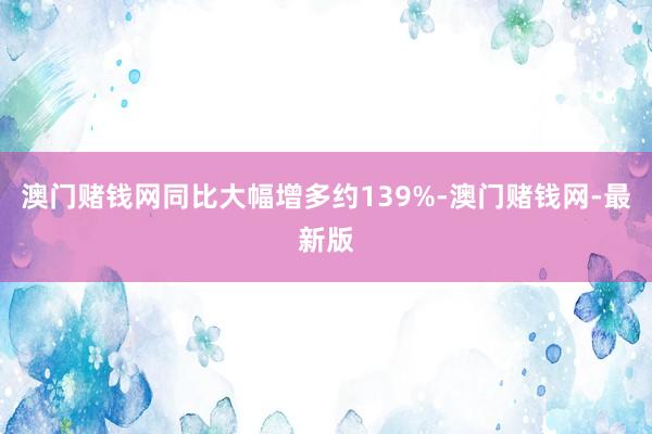 澳门赌钱网同比大幅增多约139%-澳门赌钱网-最新版