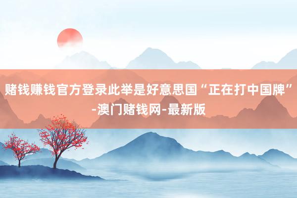 赌钱赚钱官方登录此举是好意思国“正在打中国牌”-澳门赌钱网-最新版