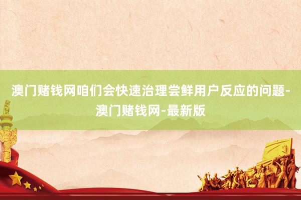澳门赌钱网咱们会快速治理尝鲜用户反应的问题-澳门赌钱网-最新版