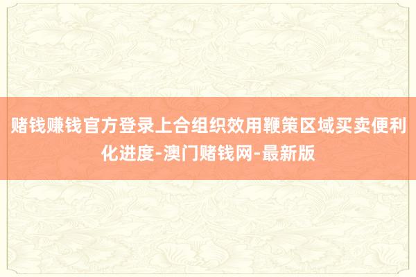 赌钱赚钱官方登录上合组织效用鞭策区域买卖便利化进度-澳门赌钱网-最新版