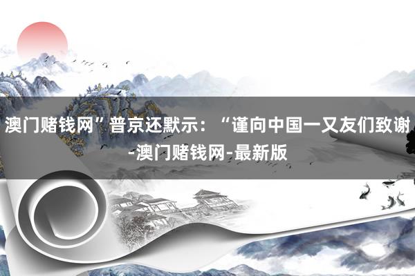 澳门赌钱网”普京还默示：“谨向中国一又友们致谢-澳门赌钱网-最新版