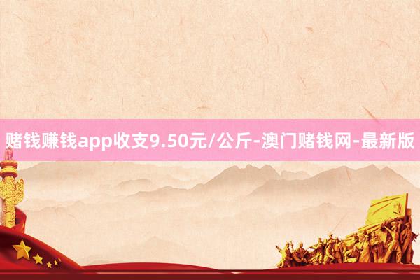 赌钱赚钱app收支9.50元/公斤-澳门赌钱网-最新版