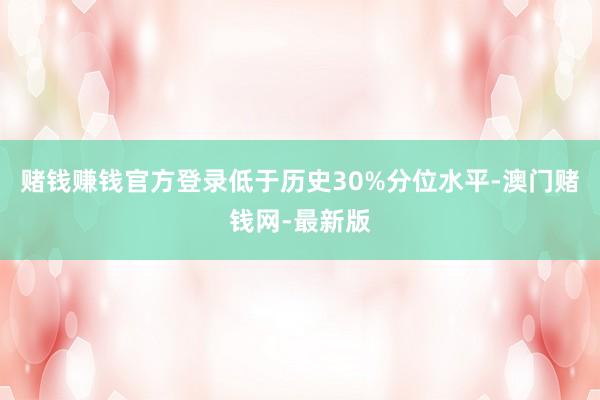 赌钱赚钱官方登录低于历史30%分位水平-澳门赌钱网-最新版