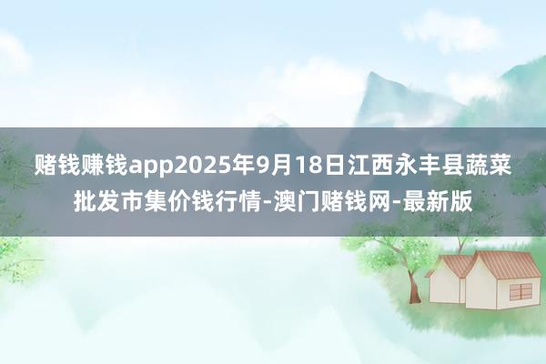 赌钱赚钱app2025年9月18日江西永丰县蔬菜批发市集价钱行情-澳门赌钱网-最新版