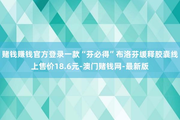 赌钱赚钱官方登录一款“芬必得”布洛芬缓释胶囊线上售价18.6元-澳门赌钱网-最新版