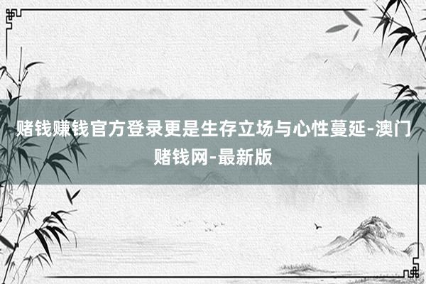 赌钱赚钱官方登录更是生存立场与心性蔓延-澳门赌钱网-最新版