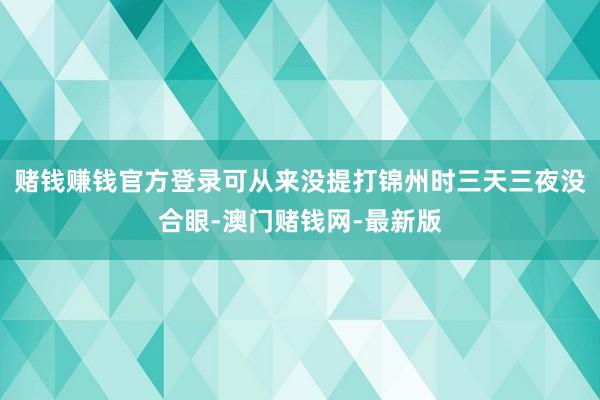 赌钱赚钱官方登录可从来没提打锦州时三天三夜没合眼-澳门赌钱网-最新版