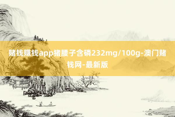 赌钱赚钱app猪腰子含磷232mg/100g-澳门赌钱网-最新版