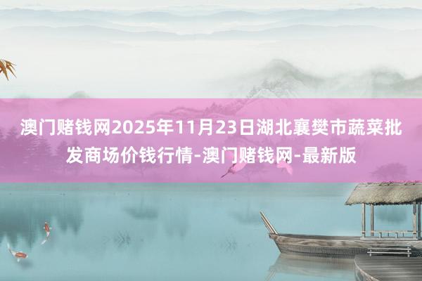 澳门赌钱网2025年11月23日湖北襄樊市蔬菜批发商场价钱行情-澳门赌钱网-最新版