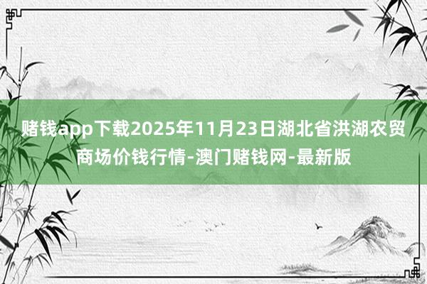 赌钱app下载2025年11月23日湖北省洪湖农贸商场价钱行情-澳门赌钱网-最新版
