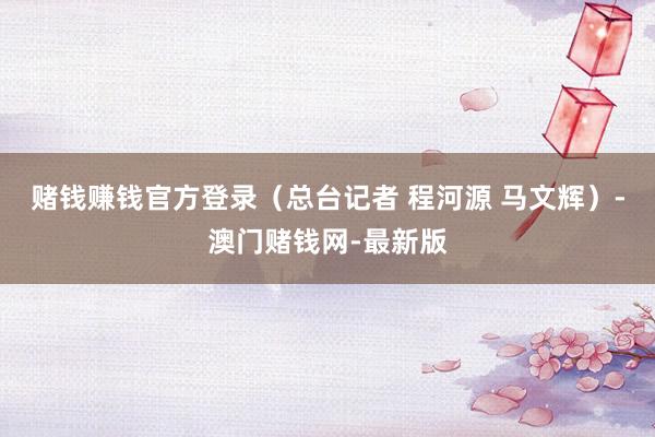 赌钱赚钱官方登录（总台记者 程河源 马文辉）-澳门赌钱网-最新版
