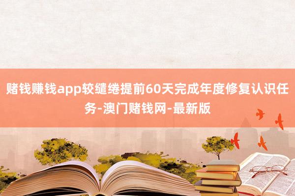 赌钱赚钱app较缱绻提前60天完成年度修复认识任务-澳门赌钱网-最新版