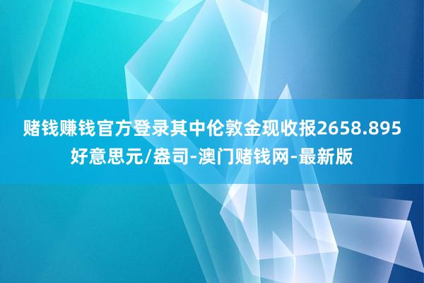 赌钱赚钱官方登录其中伦敦金现收报2658.895好意思元/盎司-澳门赌钱网-最新版