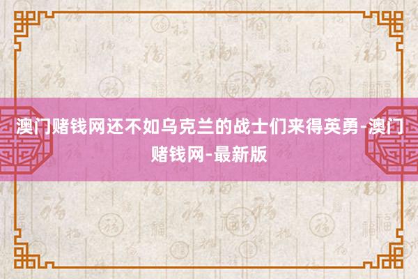 澳门赌钱网还不如乌克兰的战士们来得英勇-澳门赌钱网-最新版