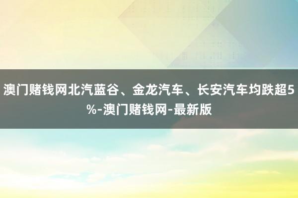 澳门赌钱网北汽蓝谷、金龙汽车、长安汽车均跌超5%-澳门赌钱网-最新版
