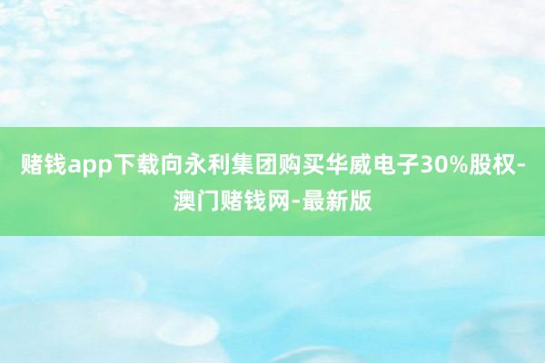 赌钱app下载向永利集团购买华威电子30%股权-澳门赌钱网-最新版