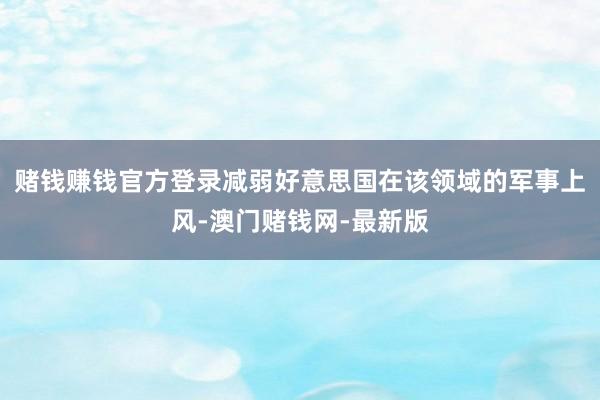 赌钱赚钱官方登录减弱好意思国在该领域的军事上风-澳门赌钱网-最新版
