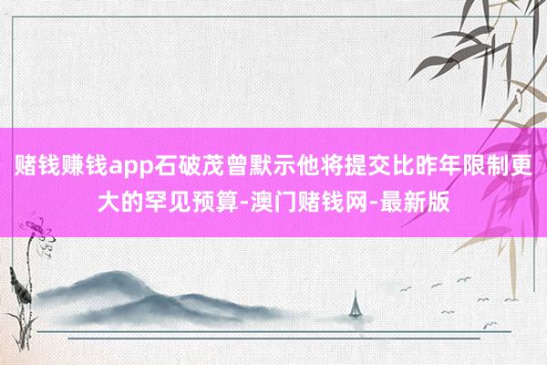 赌钱赚钱app石破茂曾默示他将提交比昨年限制更大的罕见预算-澳门赌钱网-最新版