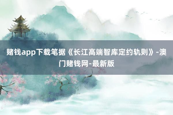 赌钱app下载笔据《长江高端智库定约轨则》-澳门赌钱网-最新版