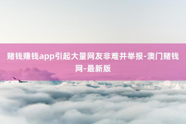 赌钱赚钱app引起大量网友非难并举报-澳门赌钱网-最新版