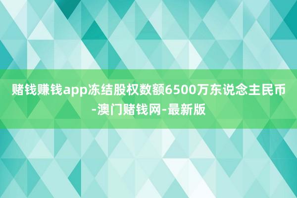 赌钱赚钱app冻结股权数额6500万东说念主民币-澳门赌钱网-最新版