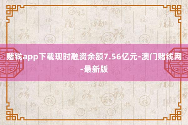 赌钱app下载现时融资余额7.56亿元-澳门赌钱网-最新版