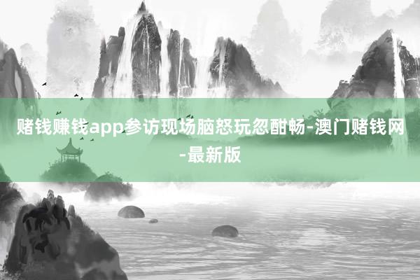 赌钱赚钱app参访现场脑怒玩忽酣畅-澳门赌钱网-最新版