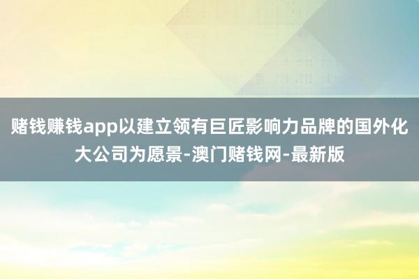 赌钱赚钱app以建立领有巨匠影响力品牌的国外化大公司为愿景-澳门赌钱网-最新版