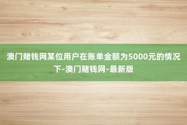 澳门赌钱网某位用户在账单金额为5000元的情况下-澳门赌钱网-最新版