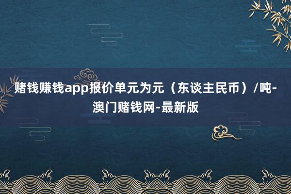 赌钱赚钱app报价单元为元（东谈主民币）/吨-澳门赌钱网-最新版
