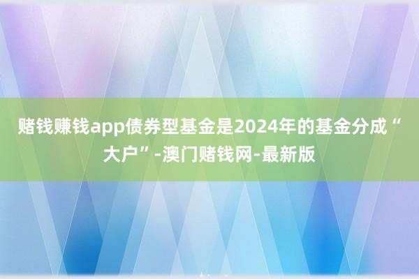 赌钱赚钱app债券型基金是2024年的基金分成“大户”-澳门赌钱网-最新版