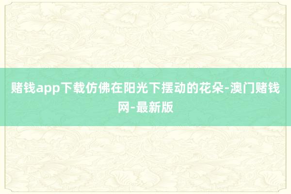 赌钱app下载仿佛在阳光下摆动的花朵-澳门赌钱网-最新版