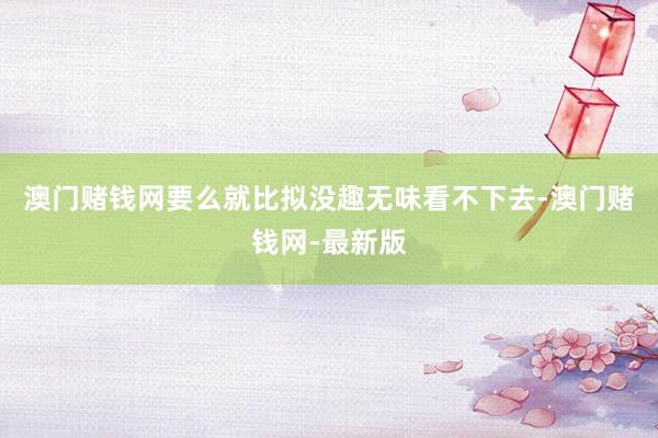 澳门赌钱网要么就比拟没趣无味看不下去-澳门赌钱网-最新版
