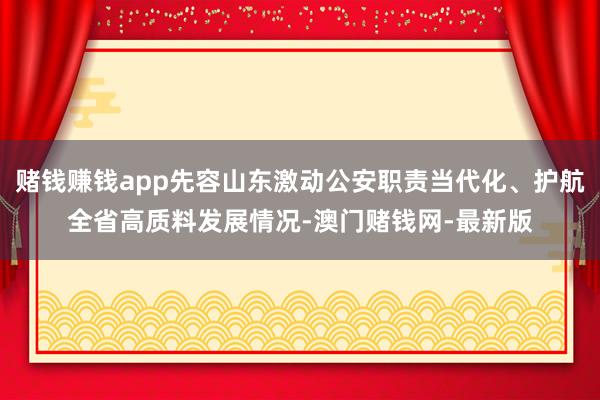 赌钱赚钱app先容山东激动公安职责当代化、护航全省高质料发展情况-澳门赌钱网-最新版