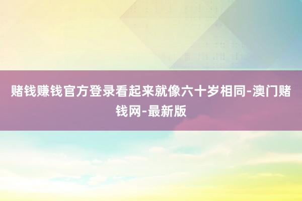 赌钱赚钱官方登录看起来就像六十岁相同-澳门赌钱网-最新版