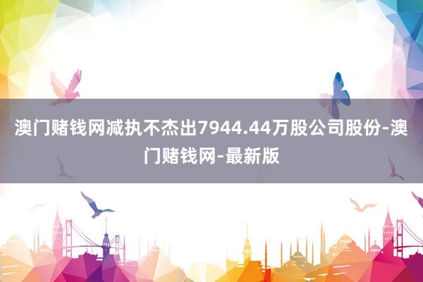 澳门赌钱网减执不杰出7944.44万股公司股份-澳门赌钱网-最新版