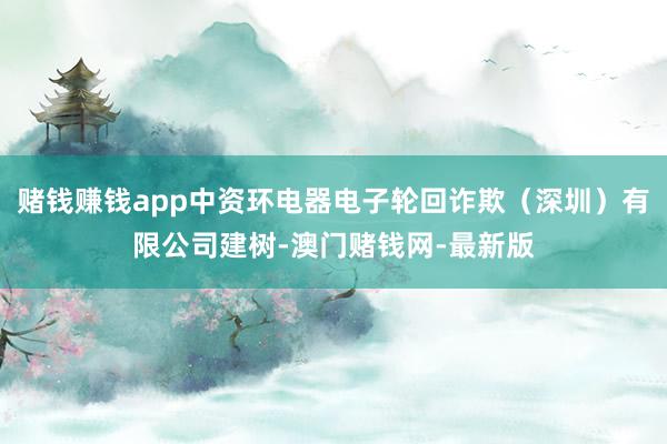 赌钱赚钱app中资环电器电子轮回诈欺（深圳）有限公司建树-澳门赌钱网-最新版