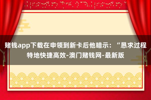 赌钱app下载在申领到新卡后他暗示：“恳求过程特地快捷高效-澳门赌钱网-最新版