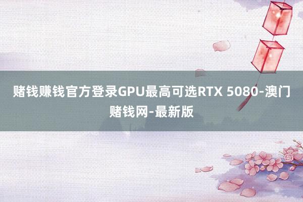 赌钱赚钱官方登录GPU最高可选RTX 5080-澳门赌钱网-最新版