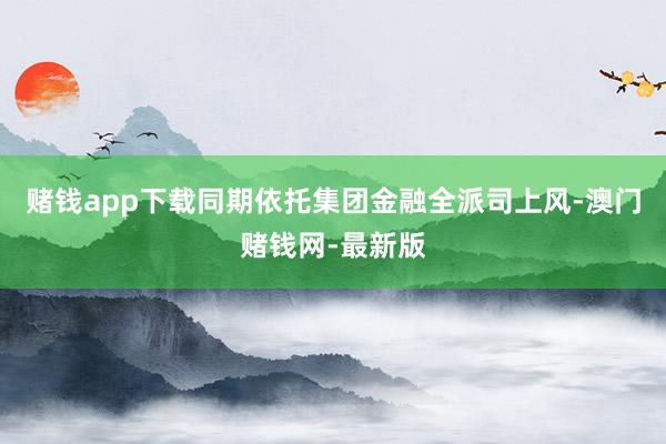 赌钱app下载同期依托集团金融全派司上风-澳门赌钱网-最新版