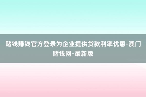 赌钱赚钱官方登录为企业提供贷款利率优惠-澳门赌钱网-最新版