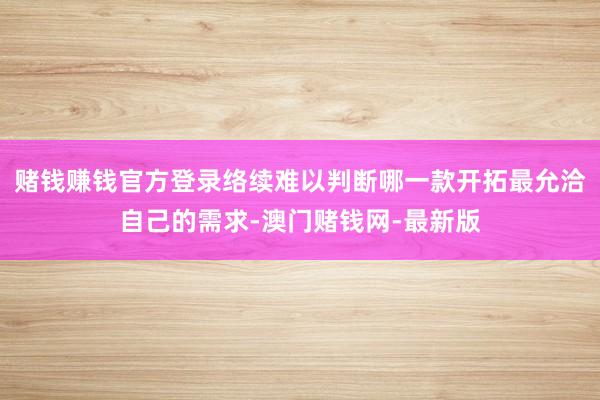 赌钱赚钱官方登录络续难以判断哪一款开拓最允洽自己的需求-澳门赌钱网-最新版