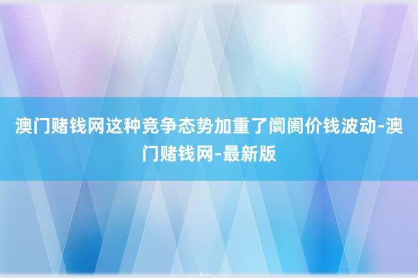 澳门赌钱网这种竞争态势加重了阛阓价钱波动-澳门赌钱网-最新版