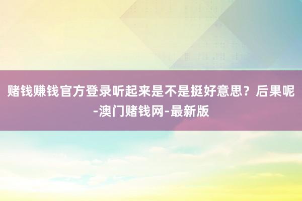 赌钱赚钱官方登录听起来是不是挺好意思？后果呢-澳门赌钱网-最新版