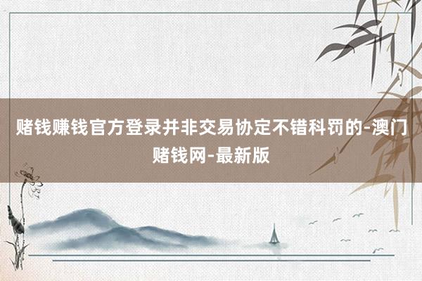 赌钱赚钱官方登录并非交易协定不错科罚的-澳门赌钱网-最新版