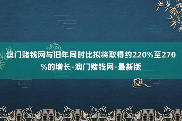 澳门赌钱网与旧年同时比拟将取得约220%至270%的增长-澳门赌钱网-最新版